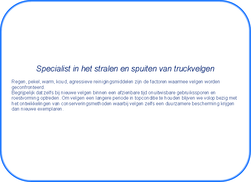 Afgeronde rechthoek: Specialist in het stralen en spuiten van truckvelgenRegen, pekel, warm, koud, agressieve reinigingsmiddelen zijn de factoren waarmee velgen worden geconfronteerd.Begrijpelijk dat zelfs bij nieuwe velgen binnen een afzienbare tijd onuitwisbare gebruikssporen enroestvorming optreden. Om velgen een langere periode in topconditie te houden blijven we volop bezig methet ontwikkelingen van conserveringsmethoden waarbij velgen zelfs een duurzamere bescherming krijgendan nieuwe exemplaren.Ook voor het leveren van vrachtwagenvelgen bent u bij ons op het juiste adres!